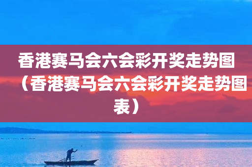 香港赛马会六会彩开奖走势图（香港赛马会六会彩开奖走势图表）