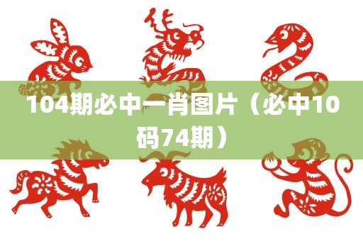 104期必中一肖图片（必中10码74期）