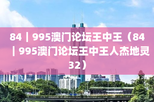 84｜995澳门论坛王中王（84｜995澳门论坛王中王人杰地灵32）