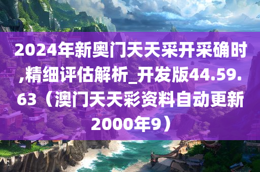 2024年新奥门天天采开采确时,精细评估解析_开发版44.59.63（澳门天天彩资料自动更新2000年9）