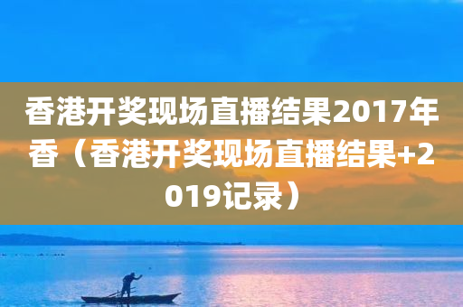 香港开奖现场直播结果2017年香（香港开奖现场直播结果+2019记录）