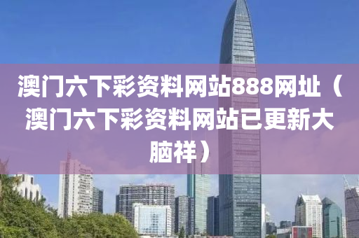 澳门六下彩资料网站888网址（澳门六下彩资料网站已更新大脑祥）