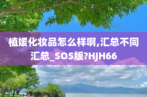 植媛化妆品怎么样啊,汇总不同汇总_SOS版?HJH66