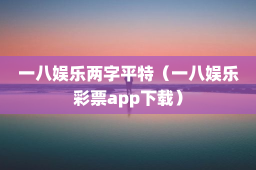 一八娱乐两字平特（一八娱乐彩票app下载）