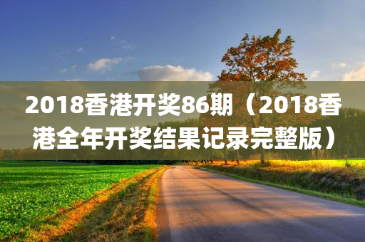 2018香港开奖86期（2018香港全年开奖结果记录完整版）