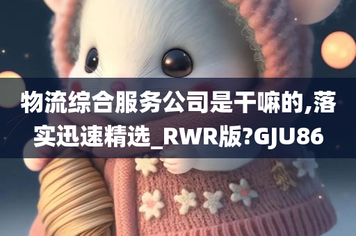 物流综合服务公司是干嘛的,落实迅速精选_RWR版?GJU86