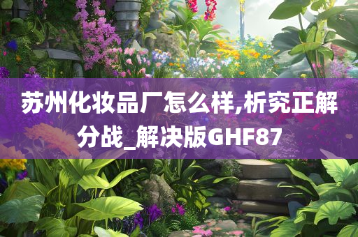 苏州化妆品厂怎么样,析究正解分战_解决版GHF87