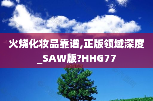 火烧化妆品靠谱,正版领域深度_SAW版?HHG77