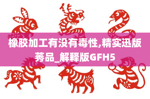 橡胶加工有没有毒性,精实迅版莠品_解释版GFH5