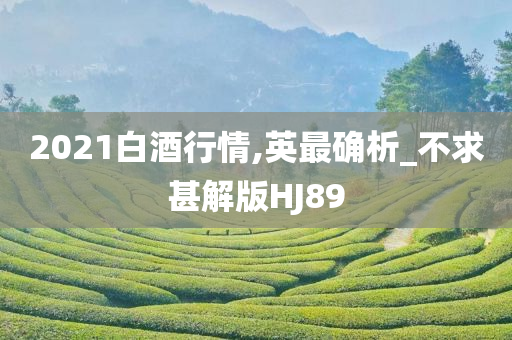 2021白酒行情,英最确析_不求甚解版HJ89