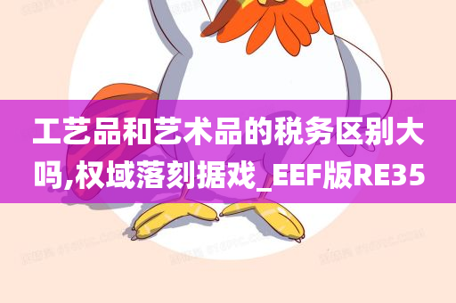 工艺品和艺术品的税务区别大吗,权域落刻据戏_EEF版RE35