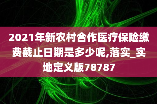 2021年新农村合作医疗保险缴费截止日期是多少呢,落实_实地定义版78787