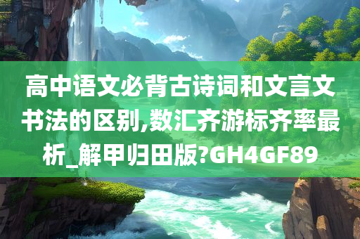 高中语文必背古诗词和文言文书法的区别,数汇齐游标齐率最析_解甲归田版?GH4GF89