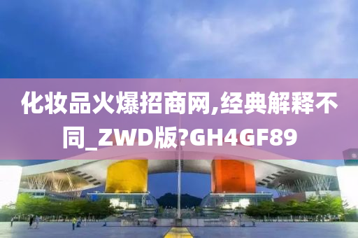 化妆品火爆招商网,经典解释不同_ZWD版?GH4GF89