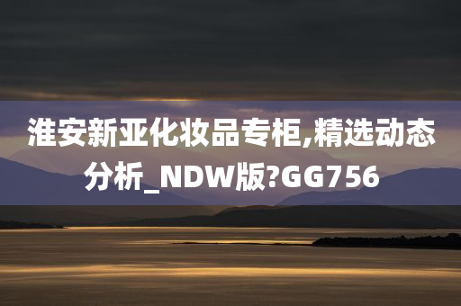 淮安新亚化妆品专柜,精选动态分析_NDW版?GG756