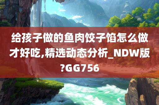 给孩子做的鱼肉饺子馅怎么做才好吃,精选动态分析_NDW版?GG756