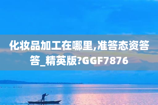 化妆品加工在哪里,准答态资答答_精英版?GGF7876