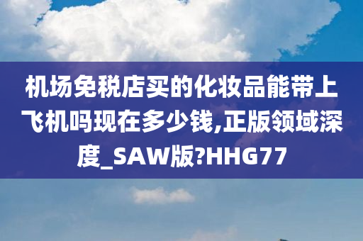 机场免税店买的化妆品能带上飞机吗现在多少钱,正版领域深度_SAW版?HHG77