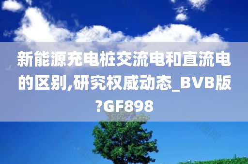 新能源充电桩交流电和直流电的区别,研究权威动态_BVB版?GF898