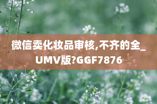 微信卖化妆品审核,不齐的全_UMV版?GGF7876