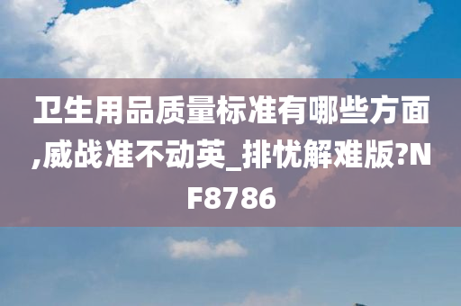 卫生用品质量标准有哪些方面,威战准不动英_排忧解难版?NF8786