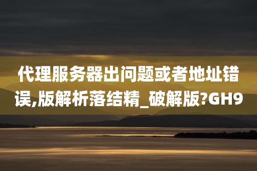 代理服务器出问题或者地址错误,版解析落结精_破解版?GH9