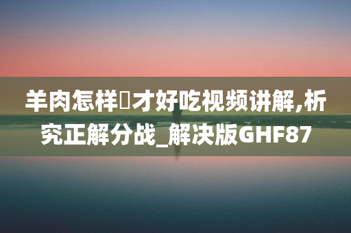 羊肉怎样炆才好吃视频讲解,析究正解分战_解决版GHF87