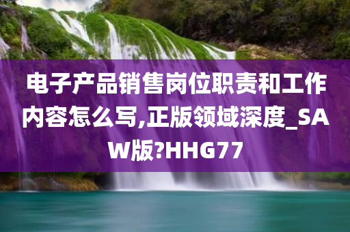 电子产品销售岗位职责和工作内容怎么写,正版领域深度_SAW版?HHG77