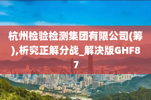 杭州检验检测集团有限公司(筹),析究正解分战_解决版GHF87