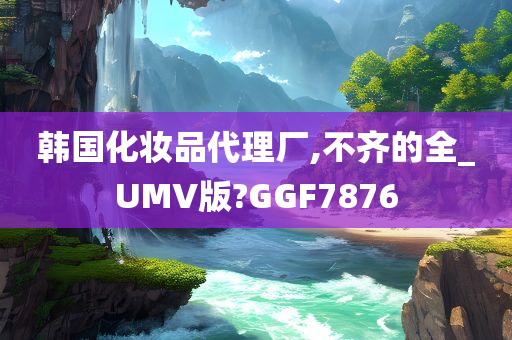 韩国化妆品代理厂,不齐的全_UMV版?GGF7876