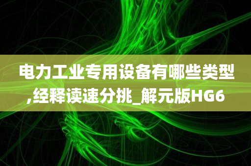 电力工业专用设备有哪些类型,经释读速分挑_解元版HG6