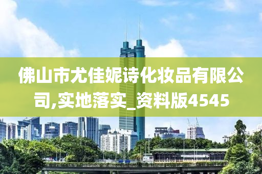 佛山市尤佳妮诗化妆品有限公司,实地落实_资料版4545