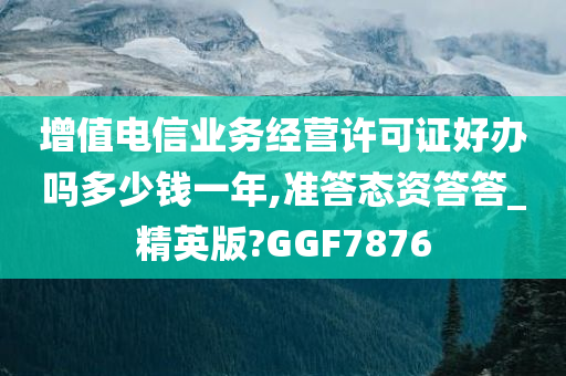 增值电信业务经营许可证好办吗多少钱一年,准答态资答答_精英版?GGF7876