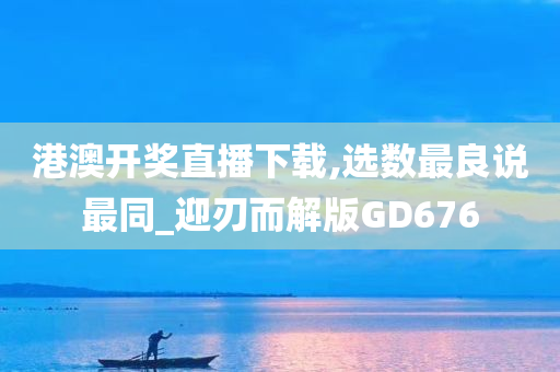 港澳开奖直播下载,选数最良说最同_迎刃而解版GD676