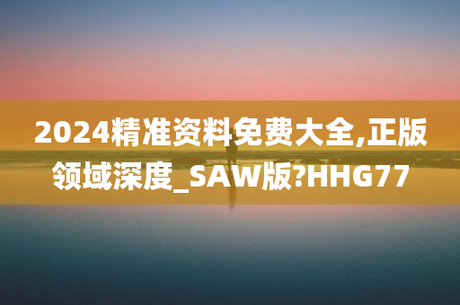 2024精准资料免费大全,正版领域深度_SAW版?HHG77