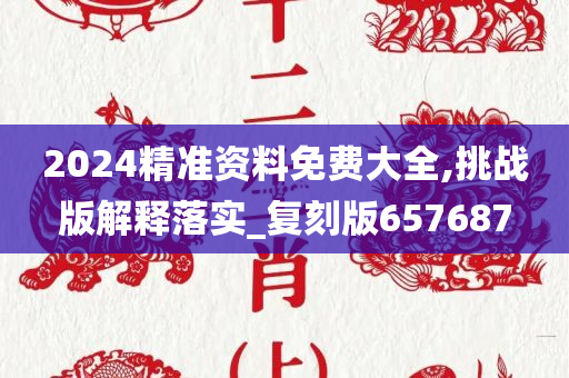 2024精准资料免费大全,挑战版解释落实_复刻版657687