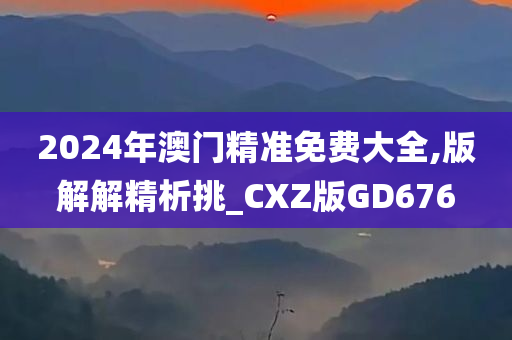 2024年澳门精准免费大全,版解解精析挑_CXZ版GD676