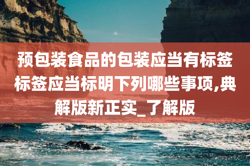 预包装食品的包装应当有标签标签应当标明下列哪些事项,典解版新正实_了解版