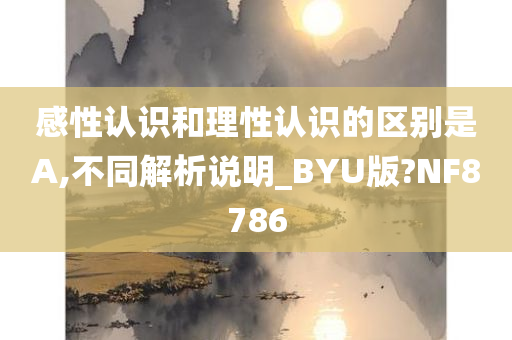 感性认识和理性认识的区别是A,不同解析说明_BYU版?NF8786