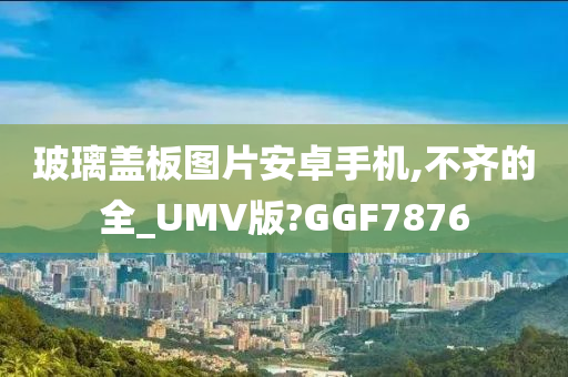 玻璃盖板图片安卓手机,不齐的全_UMV版?GGF7876