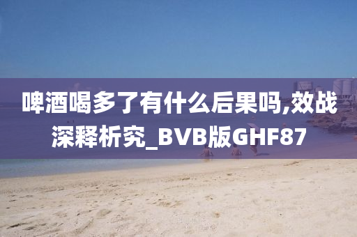 啤酒喝多了有什么后果吗,效战深释析究_BVB版GHF87