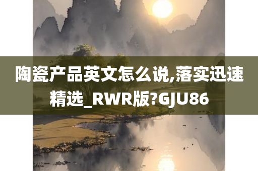 陶瓷产品英文怎么说,落实迅速精选_RWR版?GJU86