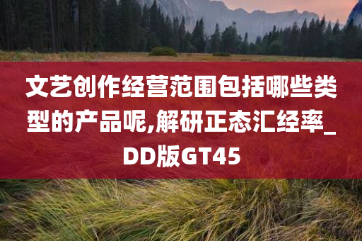 文艺创作经营范围包括哪些类型的产品呢,解研正态汇经率_DD版GT45