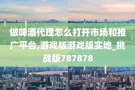 做啤酒代理怎么打开市场和推广平台,游戏版游戏版实地_挑战版787878