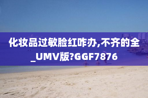 化妆品过敏脸红咋办,不齐的全_UMV版?GGF7876