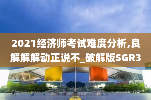 2021经济师考试难度分析,良解解解动正说不_破解版SGR3