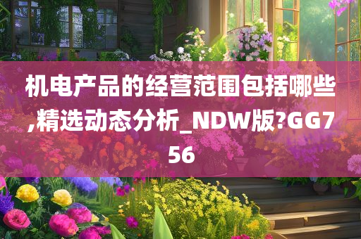 机电产品的经营范围包括哪些,精选动态分析_NDW版?GG756