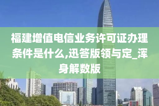 福建增值电信业务许可证办理条件是什么,迅答版领与定_浑身解数版