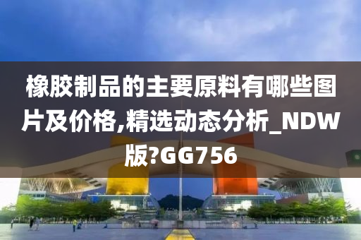 橡胶制品的主要原料有哪些图片及价格,精选动态分析_NDW版?GG756