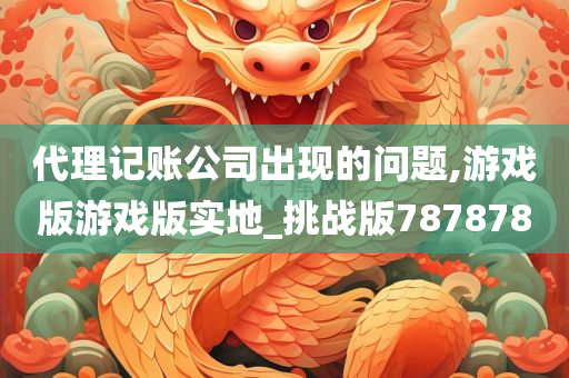 代理记账公司出现的问题,游戏版游戏版实地_挑战版787878